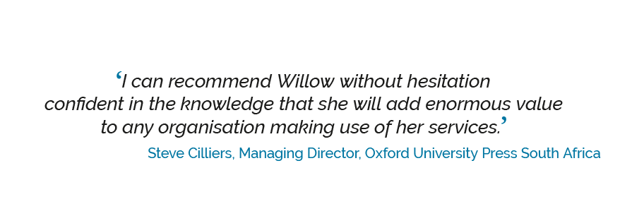 ‘I can recommend Willow without hesitation confident in the knowledge that she will add enormous value to any organisation making use of her services.’ Steve Cilliers, Managing Director, Oxford University Press South Africa