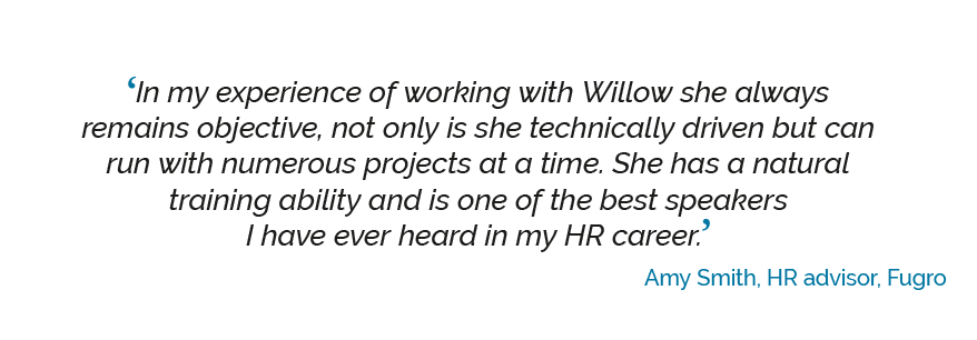 savvyskills-quote-4 ‘In my experience of working with Willow she always remains objective, not only is she technically driven but can run with numerous projects at a time. She has a natural training ability and is one of the best speakers I have ever heard in my HR career’. Amy Smith, HR advisor, Fugro