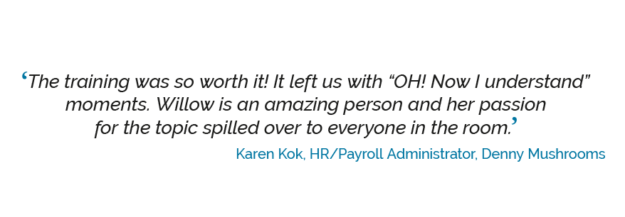 savvyskills-quote-5 ‘The training was so worth it!! It left us with OH! now I understand moments. Willow is an amazing person and her passion for the topic spilled over to everyone in the room.’ Karen Kok, HR/Payroll Administrator, Denny Mushrooms